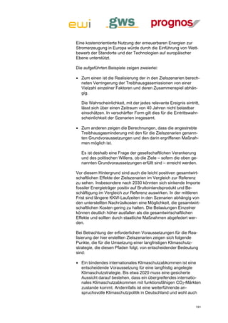Eine kostenorientierte Nutzung der erneuerbaren Energien zur
Stromerzeugung in Europa würde durch die Einführung von Wett-
bewerb der Standorte und der Technologien auf europäischer
Ebene unterstützt.

Die aufgeführten Beispiele zeigen zweierlei:

 Zum einen ist die Realisierung der in den Zielszenarien berech-
  neten Verringerung der Treibhausgasemissionen von einer
  Vielzahl einzelner Faktoren und deren Zusammenspiel abhän-
  gig.

  Die Wahrscheinlichkeit, mit der jedes relevante Ereignis eintritt,
  lässt sich über einen Zeitraum von 40 Jahren nicht belastbar
  einschätzen. In verschärfter Form gilt dies für die Eintrittswahr-
  scheinlichkeit der Szenarien insgesamt.

 Zum anderen zeigen die Berechnungen, dass die angestrebte
  Treibhausgasminderung mit den für die Zielszenarien genann-
  ten Grundvoraussetzungen und den darin ergriffenen Maßnah-
  men möglich ist.

  Es ist deshalb eine Frage der gesellschaftlichen Verankerung
  und des politischen Willens, ob die Ziele – sofern die oben ge-
  nannten Grundvoraussetzungen erfüllt sind – erreicht werden.

Vor diesem Hintergrund sind auch die leicht positiven gesamtwirt-
schaftlichen Effekte der Zielszenarien im Vergleich zur Referenz
zu sehen. Insbesondere nach 2030 könnten sich sinkende Importe
fossiler Energieträger positiv auf Bruttoinlandsprodukt und Be-
schäftigung im Vergleich zur Referenz auswirken. In der mittleren
Frist sind längere KKW-Laufzeiten in den Szenarien abhängig von
den unterstellten Nachrüstkosten eine Möglichkeit, die gesamtwirt-
schaftlichen Kosten gering zu halten. Die Belastungen Einzelner
können deutlich höher ausfallen als die gesamtwirtschaftlichen
Effekte und sollten durch staatliche Maßnahmen abgefedert wer-
den.

Bei Betrachtung der erforderlichen Voraussetzungen für die Rea-
lisierung der hier erstellten Zielszenarien zeigen sich folgende
Punkte, die für die Umsetzung einer langfristigen Klimaschutz-
strategie, die diesen Pfaden folgt, von entscheidender Bedeutung
sind:

 Ein bindendes internationales Klimaschutzabkommen ist eine
  entscheidende Voraussetzung für eine langfristig angelegte
  Klimaschutzstrategie. Bis etwa 2020 muss eine gesicherte
  Aussicht darauf bestehen, dass ein übergreifendes internatio-
  nales Klimaschutzabkommen mit funktionsfähigen CO2-Märkten
  zustande kommt. Andernfalls ist eine weiterführende an-
  spruchsvolle Klimaschutzpolitik in Deutschland und wohl auch


                                                                  191
 
