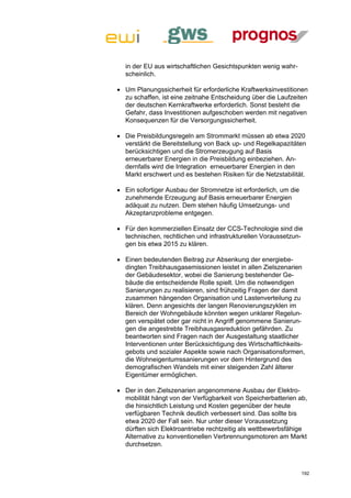 in der EU aus wirtschaftlichen Gesichtspunkten wenig wahr-
  scheinlich.

 Um Planungssicherheit für erforderliche Kraftwerksinvestitionen
  zu schaffen, ist eine zeitnahe Entscheidung über die Laufzeiten
  der deutschen Kernkraftwerke erforderlich. Sonst besteht die
  Gefahr, dass Investitionen aufgeschoben werden mit negativen
  Konsequenzen für die Versorgungssicherheit.

 Die Preisbildungsregeln am Strommarkt müssen ab etwa 2020
  verstärkt die Bereitstellung von Back up- und Regelkapazitäten
  berücksichtigen und die Stromerzeugung auf Basis
  erneuerbarer Energien in die Preisbildung einbeziehen. An-
  dernfalls wird die Integration erneuerbarer Energien in den
  Markt erschwert und es bestehen Risiken für die Netzstabilität.

 Ein sofortiger Ausbau der Stromnetze ist erforderlich, um die
  zunehmende Erzeugung auf Basis erneuerbarer Energien
  adäquat zu nutzen. Dem stehen häufig Umsetzungs- und
  Akzeptanzprobleme entgegen.

 Für den kommerziellen Einsatz der CCS-Technologie sind die
  technischen, rechtlichen und infrastrukturellen Voraussetzun-
  gen bis etwa 2015 zu klären.

 Einen bedeutenden Beitrag zur Absenkung der energiebe-
  dingten Treibhausgasemissionen leistet in allen Zielszenarien
  der Gebäudesektor, wobei die Sanierung bestehender Ge-
  bäude die entscheidende Rolle spielt. Um die notwendigen
  Sanierungen zu realisieren, sind frühzeitig Fragen der damit
  zusammen hängenden Organisation und Lastenverteilung zu
  klären. Denn angesichts der langen Renovierungszyklen im
  Bereich der Wohngebäude könnten wegen unklarer Regelun-
  gen verspätet oder gar nicht in Angriff genommene Sanierun-
  gen die angestrebte Treibhausgasreduktion gefährden. Zu
  beantworten sind Fragen nach der Ausgestaltung staatlicher
  Interventionen unter Berücksichtigung des Wirtschaftlichkeits-
  gebots und sozialer Aspekte sowie nach Organisationsformen,
  die Wohneigentumssanierungen vor dem Hintergrund des
  demografischen Wandels mit einer steigenden Zahl älterer
  Eigentümer ermöglichen.

 Der in den Zielszenarien angenommene Ausbau der Elektro-
  mobilität hängt von der Verfügbarkeit von Speicherbatterien ab,
  die hinsichtlich Leistung und Kosten gegenüber der heute
  verfügbaren Technik deutlich verbessert sind. Das sollte bis
  etwa 2020 der Fall sein. Nur unter dieser Voraussetzung
  dürften sich Elektroantriebe rechtzeitig als wettbewerbsfähige
  Alternative zu konventionellen Verbrennungsmotoren am Markt
  durchsetzen.



                                                                  192
 