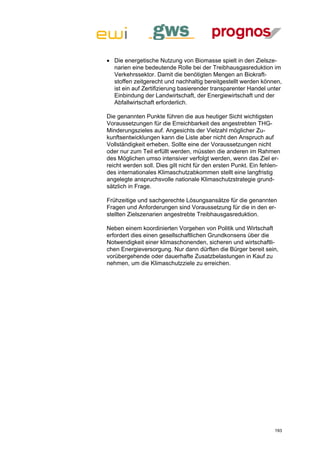  Die energetische Nutzung von Biomasse spielt in den Zielsze-
  narien eine bedeutende Rolle bei der Treibhausgasreduktion im
  Verkehrssektor. Damit die benötigten Mengen an Biokraft-
  stoffen zeitgerecht und nachhaltig bereitgestellt werden können,
  ist ein auf Zertifizierung basierender transparenter Handel unter
  Einbindung der Landwirtschaft, der Energiewirtschaft und der
  Abfallwirtschaft erforderlich.

Die genannten Punkte führen die aus heutiger Sicht wichtigsten
Voraussetzungen für die Erreichbarkeit des angestrebten THG-
Minderungszieles auf. Angesichts der Vielzahl möglicher Zu-
kunftsentwicklungen kann die Liste aber nicht den Anspruch auf
Vollständigkeit erheben. Sollte eine der Voraussetzungen nicht
oder nur zum Teil erfüllt werden, müssten die anderen im Rahmen
des Möglichen umso intensiver verfolgt werden, wenn das Ziel er-
reicht werden soll. Dies gilt nicht für den ersten Punkt. Ein fehlen-
des internationales Klimaschutzabkommen stellt eine langfristig
angelegte anspruchsvolle nationale Klimaschutzstrategie grund-
sätzlich in Frage.

Frühzeitige und sachgerechte Lösungsansätze für die genannten
Fragen und Anforderungen sind Voraussetzung für die in den er-
stellten Zielszenarien angestrebte Treibhausgasreduktion.

Neben einem koordinierten Vorgehen von Politik und Wirtschaft
erfordert dies einen gesellschaftlichen Grundkonsens über die
Notwendigkeit einer klimaschonenden, sicheren und wirtschaftli-
chen Energieversorgung. Nur dann dürften die Bürger bereit sein,
vorübergehende oder dauerhafte Zusatzbelastungen in Kauf zu
nehmen, um die Klimaschutzziele zu erreichen.




                                                                  193
 