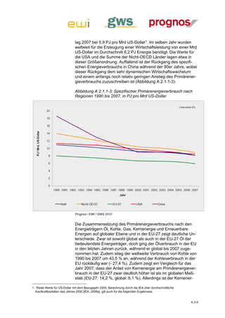 lag 2007 bei 5,9 PJ pro Mrd US-Dollar1. Im selben Jahr wurden
                              weltweit für die Erzeugung einer Wirtschaftsleistung von einer Mrd
                              US-Dollar im Durchschnitt 8,2 PJ Energie benötigt. Die Werte für
                              die USA und die Summe der Nicht-OECD Länder lagen etwa in
                              dieser Größenordnung. Auffallend ist der Rückgang des spezifi-
                              schen Energieverbrauchs in China während der 90er Jahre, wobei
                              dieser Rückgang dem sehr dynamischen Wirtschaftswachstum
                              und einem anfangs noch relativ geringen Anstieg des Primärener-
                              gieverbrauchs zuzuschreiben ist (Abbildung A 2.1.1-3).

                              Abbildung A 2.1.1-3: Spezifischer Primärenergieverbrauch nach
                              Regionen 1990 bis 2007, in PJ pro Mrd US-Dollar




                              Prognos / EWI / GWS 2010


                              Die Zusammensetzung des Primärenergieverbrauchs nach den
                              Energieträgern Öl, Kohle, Gas, Kernenergie und Erneuerbare
                              Energien auf globaler Ebene und in der EU-27 zeigt deutliche Un-
                              terschiede. Zwar ist sowohl global als auch in der EU-27 Öl der
                              bedeutendste Energieträger, doch ging der Ölverbrauch in der EU
                              in den letzten Jahren zurück, während er global bis 2007 zuge-
                              nommen hat. Zudem stieg der weltweite Verbrauch von Kohle von
                              1990 bis 2007 um 43,5 % an, während der Kohleverbrauch in der
                              EU rückläufig war (- 27,4 %). Zudem zeigt ein Vergleich für das
                              Jahr 2007, dass der Anteil von Kernenergie am Primärenergiever-
                              brauch in der EU-27 zwar deutlich höher ist als im globalen Maß-
                              stab (EU-27: 14,2 %, global: 6,1 %). Allerdings ist der Kernener-

1 Reale Werte für US-Dollar mit dem Bezugsjahr 2000, Berechnung durch die IEA über durchschnittliche
  Kaufkraftparitäten des Jahres 2000 [IEA, 2009a], gilt auch für die folgenden Ergebnisse.


                                                                                                       A 2-5
 
