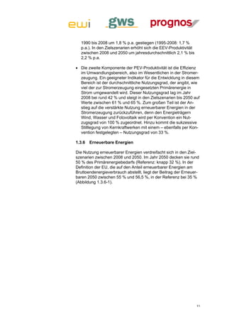 1990 bis 2008 um 1,8 % p.a. gestiegen (1995-2008: 1,7 %
  p.a.). In den Zielszenarien erhöht sich die EEV-Produktivität
  zwischen 2008 und 2050 um jahresdurchschnittlich 2,1 % bis
  2,2 % p.a.

 Die zweite Komponente der PEV-Produktivität ist die Effizienz
  im Umwandlungsbereich, also im Wesentlichen in der Stromer-
  zeugung. Ein geeigneter Indikator für die Entwicklung in diesem
  Bereich ist der durchschnittliche Nutzungsgrad, der angibt, wie
  viel der zur Stromerzeugung eingesetzten Primärenergie in
  Strom umgewandelt wird. Dieser Nutzungsgrad lag im Jahr
  2008 bei rund 42 % und steigt in den Zielszenarien bis 2050 auf
  Werte zwischen 61 % und 65 %. Zum großen Teil ist der An-
  stieg auf die verstärkte Nutzung erneuerbarer Energien in der
  Stromerzeugung zurückzuführen, denn den Energieträgern
  Wind, Wasser und Fotovoltaik wird per Konvention ein Nut-
  zugsgrad von 100 % zugeordnet. Hinzu kommt die sukzessive
  Stilllegung von Kernkraftwerken mit einem – ebenfalls per Kon-
  vention festgelegten – Nutzungsgrad von 33 %.

1.3.6   Erneuerbare Energien

Die Nutzung erneuerbarer Energien verdreifacht sich in den Ziel-
szenarien zwischen 2008 und 2050. Im Jahr 2050 decken sie rund
50 % des Primärenergiebedarfs (Referenz: knapp 32 %). In der
Definition der EU, die auf den Anteil erneuerbarer Energien am
Bruttoendenergieverbrauch abstellt, liegt der Beitrag der Erneuer-
baren 2050 zwischen 55 % und 56,5 %, in der Referenz bei 35 %
(Abbildung 1.3.6-1).




                                                                  11
 