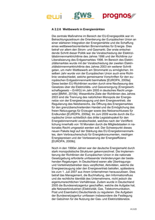 A 2.2.6 Wettbewerb in Energiemärkten

Die zentrale Maßnahme im Bereich der EU-Energiepolitik war im
Betrachtungszeitraum die Orientierung der Europäischen Union an
einer stärkeren Integration der Energiemärkte und die Schaffung
eines wettbewerbsorientierten Binnenmarktes für Energie. Dies
betraf vor allem den Strom- und Gasmarkt. Der erste entschei-
dende Schritt dieser Politik war die Verabschiedung der Elektrizi-
tätsbinnenmarktrichtlinie des Jahres 1996 und der Richtlinie zur
Liberalisierung des Erdgasmarktes 1998. Im Bereich des Elektri-
zitätsmarktes wurde mit der Verabschiedung der zweiten Elektri-
zitätsbinnenmarktrichtlinie des Jahres 2003 ein weiterer Schritt
getan, um mehr Wettbewerb am Strommarkt zu ermöglichen. Im
selben Jahr wurde von der Europäischen Union auch eine Richt-
linie verabschiedet, welche gemeinsame Vorschriften für den eu-
ropäischen Erdgasbinnenmarkt beinhaltete [EUROPA, 2009a].
Diese beiden EU-Richtlinien wurden durch eine Neufassung des
Gesetzes über die Elektrizitäts- und Gasversorgung (Energiewirt-
schaftsgesetz – EnWG) im Jahr 2005 in deutsches Recht umge-
setzt [BMWi, 2010b]. Wesentliche Ziele der Richtlinien des Jahres
2003 sind die Trennung des natürlichen Monopols der Energie-
netze von der Energieerzeugung und dem Energievertrieb, die
Regulierung des Netzbereichs, die Öffnung des Energiemarktes
für den grenzüberschreitenden Handel und die Ermöglichung des
freien Netzzugangs für Erzeuger sowie des Netzanschlusses für
Endkunden [EUROPA, 2009a]. Im Juni 2009 wurde durch die Eu-
ropäische Union schließlich das dritte Legislativpaket für den
Energiebinnenmarkt verabschiedet, welches nach der Veröffent-
lichung innerhalb von 18 Monaten durch die Mitgliedstaaten in na-
tionales Recht umgesetzt werden soll. Der Schwerpunkt dieses
neuen Pakets liegt auf der Stärkung des EU-Energiebinnenmark-
tes, dem Verbraucherschutz für Energiekonsumenten, niedrigen
Energiepreisen und der Verbesserung der Energieeffizienz
[EUROPA, 2009b].

Noch in den 1990er Jahren war der deutsche Energiemarkt durch
stark monopolistische Strukturen gekennzeichnet. Die Implemen-
tierung der Richtlinien der Europäischen Union in die nationale
Gesetzgebung erforderte umfassende Veränderungen der beste-
henden Regelungen. In Deutschland waren alle Übertragungs-
und Verteilnetzbetreiber dazu verpflichtet, Aktivitäten, welche die
Energieerzeugung oder den Energievertrieb betrafen, spätestens
bis zum 1. Juli 2007 aus ihrem Unternehmen herauszulösen. Dies
betraf das Management, die Buchhaltung, den Informationsfluss
und die rechtliche Identität des Unternehmens, nicht jedoch die
eigentumsrechtlichen Verhältnisse. Zudem wurde in Deutschland
2005 die Bundesnetzagentur geschaffen, welche die Aufgabe hat,
alle Netzwerkindustrien (Elektrizität, Gas, Telekommunikation,
Post und Eisenbahn) Deutschlands zu regulieren. Die Aufgaben
der Bundesnetzagentur umfassen insbesondere die Festlegung
der Gebühren für die Nutzung der Gas- und Elektrizitätsnetze.


                                                               A 2-23
 