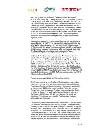 Von den großen Industrie- und Gewerbekunden wechselten
10,9 % (Verbrauch bis 2 GWh p.a.) bzw. 17,4 % (Verbrauch über 2
GWh p.a.) im Jahr 2008 ihren Lieferanten, während der Wert für
die zahlenmäßig bedeutendere Gruppe der kleinen Industrie- und
Gewerbekunden (Energieentnahmemenge von weniger als 100
MWh p.a.) nur bei 4 - 5 % lag. Der Markt für Industrie- und Gewer-
bekunden wird von der Bundesnetzagentur zudem insgesamt als
Markt mit überregionalem Wettbewerb bewertet, weil im Jahr 2008
nur 2,1 % der nachgefragten Menge vom Grundversorger mit
einem Grundversorgungsvertrag beliefert wurden [Bundesnetz-
agentur, 2009].

Im Vergleich dazu lag 2008 die Wechselquote von Haushaltskun-
den nur bei 4,1 % bzw. 0,7 % (Haushaltskunden nach einem Um-
zug). Mehr als die Hälfte (51 %) der Haushaltskunden wurden
2008 weiterhin von ihrem Grundversorger mit einem Grundversor-
gungsvertrag beliefert, wobei dieser Wert im Vergleich zum Jahr
2007 etwas abgesunken ist [Bundesnetzagentur, 2009].

Im Bereich der Gasversorgung stieg die Wechselrate für den ge-
samten Markt – bezogen auf die Entnahmemenge der Endver-
braucher – in den Jahren 2006 bis 2008 von 1,3 % auf 4,35 %.
Dabei wechselten ähnlich wie in der Stromversorgung im Jahr
2008 vor allem Großkunden den Lieferanten. Während die Wech-
selrate – bezogen auf die Anzahl der Kunden – bei Großkunden
mit einer jährlichen Entnahmemenge von mehr als 100.000 MWh
im Jahr 2008 bei 15,8 % lag, belief sich dieser Wert für Kunden mit
einer Entnahmemenge von 300 MWh p.a. oder weniger auf 2,8 %
[Bundesnetzagentur, 2009].

Preisentwicklung bei Erdöl und Mineralölprodukten

Die Preisentwicklung von Erdöl und Erdölprodukten war im Zeit-
raum von 1991 bis 2009 vor allem durch einen kontinuierlichen
Anstieg der Preise und den historischen Höchststand des Rohöl-
preises im Jahr 2008 gekennzeichnet. Die Preise der von den
Endverbrauchern bezogenen Erdölprodukte, wie Benzin, Diesel
und Heizöl, folgten in ihrer Entwicklung im Wesentlichen dem
Rohölpreis. Abbildung A 2.2.6-2 zeigt die durchschnittlichen
jährlichen Endverbraucherpreise für Erdölprodukte und den
Weltmarktpreis für Rohöl.

Die Einflussgrößen des Rohölpreises lassen sich in solche Fakto-
ren einteilen, die für die mittel- und langfristige Preisentwicklung
relevant sind und solche, die die kurzfristige Preisentwicklung be-
stimmen. Die Endlichkeit von Ölvorkommen, temporäre Beschrän-
kungen in der Bereitstellung (z.B. aufgrund verzögerter Investitio-
nen in Exploration und Förderung) und neue Extraktionsmöglich-
keiten für Rohöl bestimmen eher die mittel- und langfristige Preis-
entwicklung. Kurzfristige Veränderungen werden eher durch die
Erwartungen an den Kapitalmärkten und daran gebundene Spe-


                                                               A 2-26
 