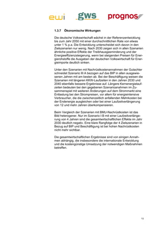 1.3.7   Ökonomische Wirkungen

Die deutsche Volkswirtschaft wächst in der Referenzentwicklung
bis zum Jahr 2050 mit einer durchschnittlichen Rate von etwas
unter 1 % p.a. Die Entwicklung unterscheidet sich davon in den
Zielszenarien nur wenig. Nach 2030 zeigen sich in allen Szenarien
ähnliche positive Effekte der Treibhausgasminderung und der
Energieeffizienzsteigerung, wenn bei steigenden Preisen für Ener-
gierohstoffe die Ausgaben der deutschen Volkswirtschaft für Ener-
gieimporte deutlich sinken.

Unter den Szenarien mit Nachrüstkostenannahmen der Gutachter
schneidet Szenario III A bezogen auf das BIP in allen ausgewie-
senen Jahren mit am besten ab. Bei der Beschäftigung weisen die
Szenarien mit längeren KKW-Laufzeiten in den Jahren 2030 und
2040 ebenfalls bessere Ergebnisse auf. Längere Kernenergielauf-
zeiten bedeuten bei den gegebenen Szenarioanahmen im Zu-
sammenspiel mit weiteren Änderungen auf dem Strommarkt eine
Entlastung bei den Strompreisen, vor allem für energieintensive
Verbraucher, die die zwischenzeitlich anfallenden Mehrkosten bei
der Endenergie ausgleichen oder bei einer Laufzeitverlängerung
von 12 und mehr Jahren überkompensieren.

Beim Vergleich der Szenarien mit BMU-Nachrüstkosten ist das
Bild heterogener. Nur im Szenario I B mit einer Laufzeitverlänge-
rung von 4 Jahren sind die gesamtwirtschaftlichen Effekte im Jahr
2030 deutlich negativ. Eine klare Rangfolge der 4 Zielszenarien in
Bezug auf BIP und Beschäftigung ist bei hohen Nachrüstkosten
nicht mehr sichtbar.

Die gesamtwirtschaftlichen Ergebnisse sind von einigen Annah-
men abhängig, die insbesondere die internationale Entwicklung
und die kostengünstige Umsetzung der notwendigen Maßnahmen
betreffen.




                                                                 13
 