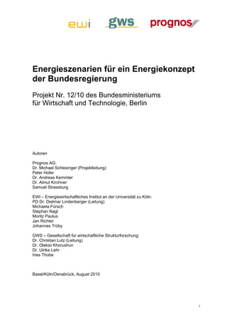 Energieszenarien für ein Energiekonzept
der Bundesregierung
Projekt Nr. 12/10 des Bundesministeriums
für Wirtschaft und Technologie, Berlin




Autoren

Prognos AG:
Dr. Michael Schlesinger (Projektleitung)
Peter Hofer
Dr. Andreas Kemmler
Dr. Almut Kirchner
Samuel Strassburg

EWI – Energiewirtschaftliches Institut an der Universität zu Köln:
PD Dr. Dietmar Lindenberger (Leitung)
Michaela Fürsch
Stephan Nagl
Moritz Paulus
Jan Richter
Johannes Trüby

GWS – Gesellschaft für wirtschaftliche Strukturforschung:
Dr. Christian Lutz (Leitung)
Dr. Oleksii Khorushun
Dr. Ulrike Lehr
Ines Thobe



Basel/Köln/Osnabrück, August 2010




                                                                     I
 
