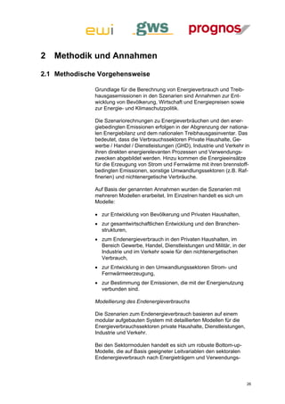 2   Methodik und Annahmen

2.1 Methodische Vorgehensweise

              Grundlage für die Berechnung von Energieverbrauch und Treib-
              hausgasemissionen in den Szenarien sind Annahmen zur Ent-
              wicklung von Bevölkerung, Wirtschaft und Energiepreisen sowie
              zur Energie- und Klimaschutzpolitik.

              Die Szenariorechnungen zu Energieverbräuchen und den ener-
              giebedingten Emissionen erfolgen in der Abgrenzung der nationa-
              len Energiebilanz und dem nationalen Treibhausgasinventar. Das
              bedeutet, dass die Verbrauchssektoren Private Haushalte, Ge-
              werbe / Handel / Dienstleistungen (GHD), Industrie und Verkehr in
              ihren direkten energierelevanten Prozessen und Verwendungs-
              zwecken abgebildet werden. Hinzu kommen die Energieeinsätze
              für die Erzeugung von Strom und Fernwärme mit ihren brennstoff-
              bedingten Emissionen, sonstige Umwandlungssektoren (z.B. Raf-
              finerien) und nichtenergetische Verbräuche.

              Auf Basis der genannten Annahmen wurden die Szenarien mit
              mehreren Modellen erarbeitet. Im Einzelnen handelt es sich um
              Modelle:

               zur Entwicklung von Bevölkerung und Privaten Haushalten,
               zur gesamtwirtschaftlichen Entwicklung und den Branchen-
                strukturen,
               zum Endenergieverbrauch in den Privaten Haushalten, im
                Bereich Gewerbe, Handel, Dienstleistungen und Militär, in der
                Industrie und im Verkehr sowie für den nichtenergetischen
                Verbrauch,
               zur Entwicklung in den Umwandlungssektoren Strom- und
                Fernwärmeerzeugung,
               zur Bestimmung der Emissionen, die mit der Energienutzung
                verbunden sind.

              Modellierung des Endenergieverbrauchs

              Die Szenarien zum Endenergieverbrauch basieren auf einem
              modular aufgebauten System mit detaillierten Modellen für die
              Energieverbrauchssektoren private Haushalte, Dienstleistungen,
              Industrie und Verkehr.

              Bei den Sektormodulen handelt es sich um robuste Bottom-up-
              Modelle, die auf Basis geeigneter Leitvariablen den sektoralen
              Endenergieverbrauch nach Energieträgern und Verwendungs-



                                                                                26
 