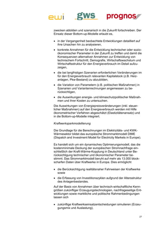 zwecken abbilden und szenarisch in die Zukunft fortschreiben. Der
Einsatz dieser Bottom-up-Modelle erlaubt es,

 in der Vergangenheit beobachtete Entwicklungen detailliert auf
  ihre Ursachen hin zu analysieren,
 konkrete Annahmen für die Entwicklung technischer oder sozio-
  ökonomischer Parameter in der Zukunft zu treffen und damit die
  Konsequenzen alternativer Annahmen zur Entwicklung von
  technischem Fortschritt, Demografie, Wirtschaftswachstum und
  Wirtschaftsstruktur für den Energieverbrauch im Detail aufzu-
  zeigen,
 die bei langfristigen Szenarien erforderlichen Veränderungen im
  für den Energieverbrauch relevanten Kapitalstock (z.B. Heiz-
  anlagen, Pkw-Bestand) zu abzubilden,
 die Variation von Parametern (z.B. politischen Maßnahmen) in
  Szenarien und Variantenrechnungen angemessen zu be-
  rücksichtigen,
 die Auswirkungen energie- und klimaschutzpolitischer Maßnah-
  men und ihrer Kosten zu untersuchen.
Die Auswirkungen von Energiepreisveränderungen (inkl. steuer-
licher Maßnahmen) auf den Energieverbrauch werden mit Hilfe
ökonometrischer Verfahren abgeschätzt (Elastizitätenansatz) und
in die Bottom-up-Modelle integriert.

Kraftwerksparkmodellierung

Die Grundlage für die Berechnungen im Elektrizitäts- und KWK-
Wärmesektor bildet das europäische Strommarktmodell DIME
(Dispatch and Investment Model for Electricity Markets in Europe).

Es handelt sich um ein dynamisches Optimierungsmodell, das die
kostenminimale Deckung der europäischen Stromnachfrage ein-
schließlich der Kraft-Wärme-Kopplung in Deutschland unter Be-
rücksichtigung technischer und ökonomischer Parameter be-
stimmt. Das Strommarktmodell beruht auf mehr als 13.000 block-
scharfen Daten über Kraftwerke in Europa. Dies ermöglicht

 die Berücksichtigung realitätsnaher Fahrweisen der Kraftwerke
  sowie
 die Erfassung von Investitionszyklen aufgrund der Altersstruktur
  des Anlagenbestandes.
Auf der Basis von Annahmen über technisch-wirtschaftliche Kenn-
größen zukünftiger Erzeugungstechnologien, nachfrageseitige Ent-
wicklungen sowie marktliche und politische Rahmenbedingungen
lassen sich

 zukünftige Kraftwerkseinsatzentscheidungen simulieren (Erzeu-
  gungsmix und Auslastung),

                                                                27
 