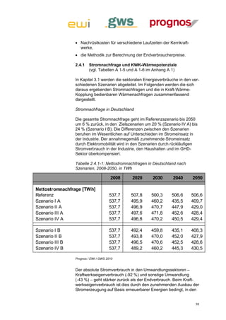 Nachrüstkosten für verschiedene Laufzeiten der Kernkraft-
                   werke,
                  die Methodik zur Berechnung der Endverbraucherpreise.

                 2.4.1   Stromnachfrage und KWK-Wärmepotenziale
                         (vgl. Tabellen A 1-5 und A 1-6 im Anhang A 1)

                 In Kapitel 3.1 werden die sektoralen Energieverbräuche in den ver-
                 schiedenen Szenarien abgeleitet. Im Folgenden werden die sich
                 daraus ergebenden Stromnachfragen und die in Kraft-Wärme-
                 Kopplung bedienbaren Wärmenachfragen zusammenfassend
                 dargestellt.

                 Stromnachfrage in Deutschland

                 Die gesamte Stromnachfrage geht im Referenzszenario bis 2050
                 um 6 % zurück, in den Zielszenarien um 20 % (Szenario IV A) bis
                 24 % (Szenario I B). Die Differenzen zwischen den Szenarien
                 beruhen im Wesentlichen auf Unterschieden im Stromeinsatz in
                 der Industrie. Der annahmegemäß zunehmende Stromeinsatz
                 durch Elektromobilität wird in den Szenarien durch rückläufigen
                 Stromverbrauch in der Industrie, den Haushalten und im GHD-
                 Sektor überkompensiert.

                 Tabelle 2.4.1-1: Nettostromnachfragen in Deutschland nach
                 Szenarien, 2008-2050, in TWh

                                       2008    2020       2030       2040      2050

Nettostromnachfrage [TWh]
Referenz                              537,7   507,8      500,3      506,6      506,6
Szenario I A                          537,7   495,9      460,2      435,5      409,7
Szenario II A                         537,7   496,9      470,7      447,9      429,0
Szenario III A                        537,7   497,6      471,8      452,6      428,4
Szenario IV A                         537,7   496,8      470,2      450,5      429,4

Szenario I B                          537,7   492,4      459,8      435,1      408,3
Szenario II B                         537,7   493,8      470,0      452,0      427,9
Szenario III B                        537,7   496,5      470,6      452,5      428,6
Szenario IV B                         537,7   489,2      460,2      445,3      430,5

                 Prognos / EWI / GWS 2010


                 Der absolute Stromverbrauch in den Umwandlungssektoren –
                 Kraftwerkseigenverbrauch (-92 %) und sonstige Umwandlung
                 (-43 %) – geht stärker zurück als der Endverbrauch. Beim Kraft-
                 werkseigenverbrauch ist dies durch den zunehmenden Ausbau der
                 Stromerzeugung auf Basis erneuerbarer Energien bedingt, in den


                                                                                 33
 
