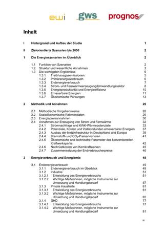 Inhalt

I    Hintergrund und Aufbau der Studie                                              1

II   Zielorientierte Szenarien bis 2050                                             2

1    Die Energieszenarien im Überblick                                              2 

     1.1  Funktion von Szenarien                                                   2 
     1.2  Struktur und wesentliche Annahmen                                        3 
     1.3  Die wichtigsten Ergebnisse                                               5 
          1.3.1  Treibhausgasemissionen                                            5 
          1.3.2  Primärenergieverbrauch                                            6 
          1.3.3  Endenergieverbrauch                                               7 
          1.3.4  Strom- und Fernwärmeerzeugung/Umwandlungssektor                   8 
          1.3.5  Energieproduktivität und Energieeffizienz                        10 
          1.3.6  Erneuerbare Energien                                             11 
          1.3.7  Ökonomische Wirkungen                                            13 

2    Methodik und Annahmen                                                        26 

     2.1    Methodische Vorgehensweise                                            26 
     2.2    Sozioökonomische Rahmendaten                                          29 
     2.3    Energiepreisannahmen                                                  30 
     2.4    Annahmen zur Erzeugung von Strom und Fernwärme                        32 
            2.4.1  Stromnachfrage und KWK-Wärmepotenziale                         33 
            2.4.2  Potenziale, Kosten und Volllaststunden erneuerbarer Energien   37 
            2.4.3  Ausbau der Netzinfrastruktur in Deutschland und Europa         39 
            2.4.4  Brennstoff- und CO2-Preisannahmen                              41 
            2.4.5  Ökonomische und technische Parameter des konventionellen
                    Kraftwerksparks                                               42 
            2.4.6  Nachrüstkosten von Kernkraftwerken                             45 
            2.4.7  Zusammensetzung der Endverbraucherpreise                       46 

3    Energieverbrauch und Energiemix                                              49 

     3.1  Endenergieverbrauch                                                     49 
          3.1.1  Endenergieverbrauch im Überblick                                 49 
          3.1.2  Industrie                                                        51 
          3.1.2.1  Entwicklung des Energieverbrauchs                              51 
          3.1.2.2  Wichtige Maßnahmen, mögliche Instrumente zur
                   Umsetzung und Handlungsbedarf                                  57 
          3.1.3  Private Haushalte                                                61 
          3.1.3.1  Entwicklung des Energieverbrauchs                              61 
          3.1.3.2  Wichtige Maßnahmen, mögliche Instrumente zur
                   Umsetzung und Handlungsbedarf                                  65 
          3.1.4  GHD                                                              77 
          3.1.4.1  Entwicklung des Energieverbrauchs                              77 
          3.1.4.2  Wichtige Maßnahmen, mögliche Instrumente zur
                   Umsetzung und Handlungsbedarf                                  81 

                                                                                  III
 