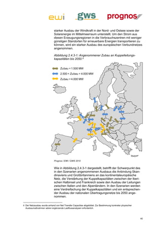 starker Ausbau der Windkraft in der Nord- und Ostsee sowie der
                             Solarenergie im Mittelmeerraum unterstellt. Um den Strom aus
                             diesen Erzeugungsregionen in die Verbrauchszentren mit weniger
                             günstigen Standorten für erneuerbare Energien transportieren zu
                             können, wird ein starker Ausbau des europäischen Verbundnetzes
                             angenommen.

                             Abbildung 2.4.3-1: Angenommener Zubau an Kuppelleitungs-
                             kapazitäten bis 2050.4


                                   Zubau < 1.500 MW
                                   2.500 < Zubau < 4.000 MW
                                   Zubau > 4.000 MW




                             Prognos / EWI / GWS 2010


                             Wie in Abbildung 2.4.3-1 dargestellt, betrifft der Schwerpunkt des
                             in den Szenarien angenommenen Ausbaus die Anbindung Skan-
                             dinaviens und Großbritanniens an das kontinentaleuropäische
                             Netz, die Verstärkung der Kuppelkapazitäten zwischen der Iberi-
                             schen Halbinsel und Frankreich sowie den Ausbau der Leitungen
                             zwischen Italien und den Alpenländern. In den Szenarien werden
                             eine Verdreifachung der Kuppelkapazitäten und ein entsprechen-
                             der Ausbau der nationalen Übertragungsnetze bis 2050 ange-
                             nommen.

4 Der Netzausbau wurde anhand von Net Transfer Capacities abgebildet. Zur Bestimmung konkreter physischer
  Ausbaumaßnahmen wären ergänzende Lastflussanalysen erforderlich.



                                                                                                            40
 