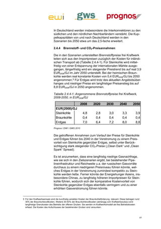 In Deutschland werden insbesondere die Interkonnektoren zu den
                               südlichen und den nördlichen Nachbarländern verstärkt. Die Kup-
                               pelkapazitäten von und nach Deutschland werden in den
                               Szenarien bis 2050 etwa um das 2,5-fache erweitert.

                               2.4.4     Brennstoff- und CO2-Preisannahmen

                               Die in den Szenarien unterstellten Brennstoffpreise frei Kraftwerk
                               leiten sich aus den Importpreisen zuzüglich der Kosten für inländi-
                               schen Transport ab (Tabelle 2.4.4-1). Für Steinkohle wird mittel-
                               fristig von einer Entspannung der internationalen Märkte ausge-
                               gangen, längerfristig wird ein steigender Preistrend bis auf real 3,9
                               EUR2008/GJ im Jahr 2050 unterstellt. Bei der heimischen Braun-
                               kohle werden real konstante Kosten von 0,4 EUR2008/GJ bis 2050
                               angenommen.5 Für Erdgas wird trotz des aktuellen Angebotsüber-
                               hanges und niedriger Preise ein langfristiger Preisanstieg bis auf
                               8,8 EUR2008/GJ in 2050 angenommen.

                               Tabelle 2.4.4-1: Angenommene Brennstoffpreise frei Kraftwerk,
                               2008-2050, in EUR2008/GJ

                                                          2008         2020          2030          2040         2050
                                 EUR(2008)/GJ
                                 Steinkohle                  4,8          2,8           3,0          3,3           3,9
                                 Braunkohle                  0,4          0,4           0,4          0,4           0,4
                                 Erdgas                      7,0          6,4           7,2          8,0           8,8
                               Prognos / EWI / GWS 2010


                               Die getroffenen Annahmen zum Verlauf der Preise für Steinkohle
                               und Erdgas führen bis 2040 in der Verstromung zu einem Preis-
                               vorteil von Steinkohle gegenüber Erdgas, selbst unter Berück-
                               sichtigung stark steigender CO2-Preise („Clean Dark“ und „Clean
                               Spark“ Spread).

                               Es ist anzumerken, dass eine langfristig niedrige Gasnachfrage,
                               wie sie sich in den Zielszenarien ergibt, bei bestehender Pipe-
                               lineinfrastruktur und Reichweite u.a. der russischen Gasvorräte
                               durchaus zu einem niedrigeren Preisniveau führen könnte, wel-
                               ches Erdgas in der Verstromung zumindest kompetitiv zu Stein-
                               kohle werden ließe. Ferner könnte der Energiehunger Asiens, ins-
                               besondere Chinas, zu langfristig höheren Importpreisen für Stein-
                               kohle führen, wodurch sich der komparative Kostenvorteil von
                               Steinkohle gegenüber Erdgas ebenfalls verringern und zu einer
                               erhöhten Gasverstromung führen könnte.


5 Für den Kraftwerkseinsatz sind die kurzfristig variablen Kosten der Braunkohleförderung relevant. Diese betragen rund
  30% der Braunkohlevollkosten. Weitere 30-40% der Braunkohlevollkosten (abhängig vom Kraftwerkszubau) sind
  langfristige Grenzkosten des Betriebs der offenen Gruben. Sie werden im Kraftwerksmodell als fixe Betriebskosten
  erfasst. Die Kosten des Aufschlusses der bestehenden Gruben sind versunken.



                                                                                                                          41
 