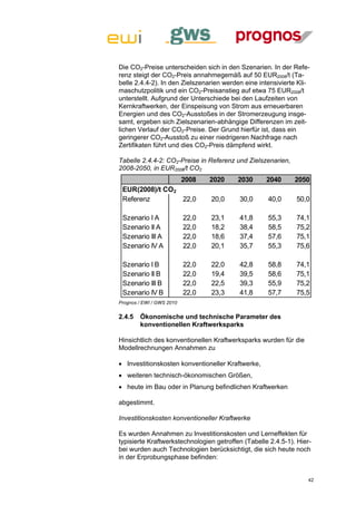 Die CO2-Preise unterscheiden sich in den Szenarien. In der Refe-
renz steigt der CO2-Preis annahmegemäß auf 50 EUR2008/t (Ta-
belle 2.4.4-2). In den Zielszenarien werden eine intensivierte Kli-
maschutzpolitik und ein CO2-Preisanstieg auf etwa 75 EUR2008/t
unterstellt. Aufgrund der Unterschiede bei den Laufzeiten von
Kernkraftwerken, der Einspeisung von Strom aus erneuerbaren
Energien und des CO2-Ausstoßes in der Stromerzeugung insge-
samt, ergeben sich Zielszenarien-abhängige Differenzen im zeit-
lichen Verlauf der CO2-Preise. Der Grund hierfür ist, dass ein
geringerer CO2-Ausstoß zu einer niedrigeren Nachfrage nach
Zertifikaten führt und dies CO2-Preis dämpfend wirkt.

Tabelle 2.4.4-2: CO2-Preise in Referenz und Zielszenarien,
2008-2050, in EUR2008/t CO2
                           2008   2020    2030      2040      2050
 EUR(2008)/t CO2
 Referenz        22,0             20,0    30,0      40,0      50,0

 Szenario I A              22,0   23,1    41,8      55,3      74,1
 Szenario II A             22,0   18,2    38,4      58,5      75,2
 Szenario III A            22,0   18,6    37,4      57,6      75,1
 Szenario IV A             22,0   20,1    35,7      55,3      75,6

 Szenario I B              22,0   22,0    42,8      58,8      74,1
 Szenario II B             22,0   19,4    39,5      58,6      75,1
 Szenario III B            22,0   22,5    39,3      55,9      75,2
 Szenario IV B             22,0   23,3    41,8      57,7      75,5
Prognos / EWI / GWS 2010


2.4.5   Ökonomische und technische Parameter des
        konventionellen Kraftwerksparks

Hinsichtlich des konventionellen Kraftwerksparks wurden für die
Modellrechnungen Annahmen zu

 Investitionskosten konventioneller Kraftwerke,
 weiteren technisch-ökonomischen Größen,
 heute im Bau oder in Planung befindlichen Kraftwerken

abgestimmt.

Investitionskosten konventioneller Kraftwerke

Es wurden Annahmen zu Investitionskosten und Lerneffekten für
typisierte Kraftwerkstechnologien getroffen (Tabelle 2.4.5-1). Hier-
bei wurden auch Technologien berücksichtigt, die sich heute noch
in der Erprobungsphase befinden:


                                                                   42
 