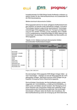 Investitionskosten für KWK-fähige fossile Kraftwerke umfassen zu-
                             sätzlich Kosten für den Wärmenetzanschluss und Zusatzkosten für
                             die Wärmeauskopplung.

                             Weitere technisch-ökonomische Größen

                             Wirkungsgradannahmen für heute verfügbare Kraftwerkstechnolo-
                             gien basieren auf aktuell im Bau befindlichen Anlagen. Innovative
                             Technologien besitzen aufgrund der beschriebenen Technologie-
                             entwicklungen Wirkungsgradvorteile. Für Transport und Speiche-
                             rung von CO2 werden 14 EUR2008/t CO2 angesetzt. Die in Tabelle
                             2.4.5-2 ausgewiesenen Kostenaufschläge pro MWh elektrisch be-
                             rücksichtigen die jeweiligen CO2-Intensitäten der Brennstoffe und
                             Wirkungsgrade.

                             Tabelle 2.4.5-2: Weitere technisch-ökonomische Größen
                             konventioneller Kraftwerkstechnologien
                                                                                         CO2-Transport-
                                          Technische                          Fixe
                                  η                     Verfügbarkeit                         und
                                         Lebensdauer                    Betriebskosten
                                                                                         Speicherkosten

                                 [%]          [a]           [%]           [EUR/kWa]        [EUR/MWh]
Braunkohle                        44          45             86              37                 -
Braunkohle - innovativ            48          45             86              37                 -
Steinkohle                        46          45             84              24                 -
Steinkohle - innovativ            50          45             84              24                 -
CCGT                              60          30             84              20                 -
OCGT                              40          25             84               9                 -
IGCC-CCS                          45          40             84              75                10
CCGT-CCS                          51          30             84              33                 6
Steinkohle-CCS                    37          45             84              59                13
Steinkohle-CCS - innovativ        41          45             84              59                11
Braunkohle-CCS                    38          45             86              90                15


                             Prognos / EWI / GWS 2010


                             Die stromseitigen Wirkungsgrade KWK-fähiger Anlagen fallen – je
                             nach Technologie – niedriger aus als die Wirkungsgrade der nicht-
                             gekoppelten Anlagen. Allerdings erreichen KWK-Anlagen bei ge-
                             koppelter Erzeugung höhere Gesamtwirkungsgrade.

                             Die kurzfristigen Grenzkosten der Kernkraftwerke gehen annah-
                             megemäß von 10,8 EUR/MWh(el) in 2008 auf 9,9 EUR/MWh(el) in
                             2020 zurück und bleiben danach konstant. Der Rückgang ist mit
                             einem Absinken des Uranpreises infolge einer weltweiten Ange-
                             botsausweitung der Uranförderung begründet. Die kurzfristigen
                             Grenzkosten umfassen dabei die Kosten des Uranabbaus, der
                             Brennstoffaufbereitung sowie der Entsorgung der Brennelemente.




                                                                                                          44
 