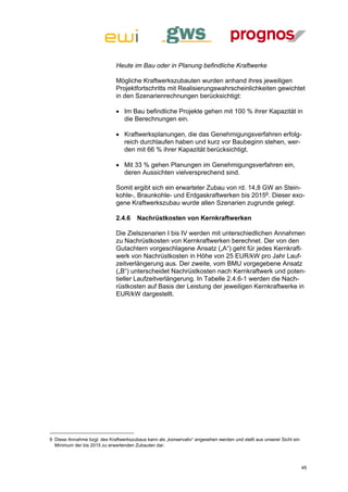 Heute im Bau oder in Planung befindliche Kraftwerke

                              Mögliche Kraftwerkszubauten wurden anhand ihres jeweiligen
                              Projektfortschritts mit Realisierungswahrscheinlichkeiten gewichtet
                              in den Szenarienrechnungen berücksichtigt:

                               Im Bau befindliche Projekte gehen mit 100 % ihrer Kapazität in
                                die Berechnungen ein.

                               Kraftwerksplanungen, die das Genehmigungsverfahren erfolg-
                                reich durchlaufen haben und kurz vor Baubeginn stehen, wer-
                                den mit 66 % ihrer Kapazität berücksichtigt.

                               Mit 33 % gehen Planungen im Genehmigungsverfahren ein,
                                deren Aussichten vielversprechend sind.

                              Somit ergibt sich ein erwarteter Zubau von rd. 14,8 GW an Stein-
                              kohle-, Braunkohle- und Erdgaskraftwerken bis 20156. Dieser exo-
                              gene Kraftwerkszubau wurde allen Szenarien zugrunde gelegt.

                              2.4.6     Nachrüstkosten von Kernkraftwerken

                              Die Zielszenarien I bis IV werden mit unterschiedlichen Annahmen
                              zu Nachrüstkosten von Kernkraftwerken berechnet. Der von den
                              Gutachtern vorgeschlagene Ansatz („A“) geht für jedes Kernkraft-
                              werk von Nachrüstkosten in Höhe von 25 EUR/kW pro Jahr Lauf-
                              zeitverlängerung aus. Der zweite, vom BMU vorgegebene Ansatz
                              („B“) unterscheidet Nachrüstkosten nach Kernkraftwerk und poten-
                              tieller Laufzeitverlängerung. In Tabelle 2.4.6-1 werden die Nach-
                              rüstkosten auf Basis der Leistung der jeweiligen Kernkraftwerke in
                              EUR/kW dargestellt.




6 Diese Annahme bzgl. des Kraftwerkszubaus kann als „konservativ“ angesehen werden und stellt aus unserer Sicht ein
  Minimum der bis 2015 zu erwartenden Zubauten dar.



                                                                                                                      45
 