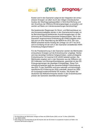 Kosten sind in den Szenarien aufgrund der Integration der erneu-
                               erbaren Energien vor allem durch den nötigen innerdeutschen
                               Ausbau der Übertragungskapazitäten in Nord-Süd-Richtung und
                               den Anschluss der Offshore-Windenergieanlagen zu erwarten und
                               werden auf Basis von Literaturauswertungen berücksichtigt.7

                               Die bestehenden Regelungen für Strom- und Mehrwertsteuer so-
                               wie Konzessionsabgabe werden in den Szenarienrechnungen un-
                               ter Berücksichtigung bestehender Ausnahmeregelungen zur Be-
                               stimmung der Endverbraucherpreise fortgeschrieben. Die in den
                               Szenarien angenommene Entwicklung der KWKG-Abgabe orien-
                               tiert sich an einer Abschätzung des BDEW bis 2015. Der vom
                               BDEW erwartete leichte Anstieg der Umlage von 2011 bis 2015
                               wird im Einklang mit der sich in den Szenarien einstellenden KWK-
                               Entwicklung fortgeschrieben.8

                               Für die Preisberechnung in den Szenarien werden die Mehrkosten
                               erneuerbarer Energien auf die Endverbraucher umgelegt. Hierbei
                               wird das derzeitige Verfahren fortgeschrieben, wobei privilegierte
                               Endverbraucher mit maximal 0,05 ct/kWh belastet werden. Die
                               Mehrkosten ergeben sich in den Szenarien aus der Differenz von
                               EE-Vollkosten und Stromgroßhandelspreis, gewichtet mit den EE-
                               Erzeugungsmengen der jeweiligen Energieträger. Diese Fort-
                               schreibung bedeutet nicht die szenarienmäßige Fortschreibung
                               des EEG. In den Szenarien wird eine nationale und technologie-
                               spezifische EE-Förderung bis 2020 unterstellt, danach bis 2050
                               ein europaweit kostenorientierter EE-Ausbau. Die Kosten der
                               deutschen EE-Nettostromimporte werden in den Endverbraucher-
                               preisen der Szenarien ebenfalls berücksichtigt.9




7 Die Abschätzung der Mehrkosten erfolgte auf Basis der DENA-Studie (2005) und der TU Wien (2004/2005).
8 Vgl. BDEW (2009)
9 Dies erfolgt durch die Abschätzung der EE-Importe über den EE-Anteil im europäischen Ausland und fließt in die
  skizzierte Mehrkostenumlage ein.



                                                                                                                   48
 
