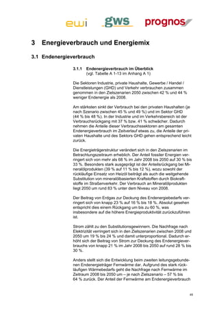3   Energieverbrauch und Energiemix

3.1 Endenergieverbrauch

               3.1.1   Endenergieverbrauch im Überblick
                       (vgl. Tabelle A 1-13 im Anhang A 1)

               Die Sektoren Industrie, private Haushalte, Gewerbe / Handel /
               Dienstleistungen (GHD) und Verkehr verbrauchen zusammen
               genommen in den Zielszenarien 2050 zwischen 42 % und 44 %
               weniger Endenergie als 2008.

               Am stärksten sinkt der Verbrauch bei den privaten Haushalten (je
               nach Szenario zwischen 45 % und 49 %) und im Sektor GHD
               (44 % bis 48 %). In der Industrie und im Verkehrsbereich ist der
               Verbrauchsrückgang mit 37 % bzw. 41 % schwächer. Dadurch
               nehmen die Anteile dieser Verbrauchssektoren am gesamten
               Endenergieverbrauch im Zeitverlauf etwas zu, die Anteile der pri-
               vaten Haushalte und des Sektors GHD gehen entsprechend leicht
               zurück.

               Die Energieträgerstruktur verändert sich in den Zielszenarien im
               Betrachtungszeitraum erheblich. Der Anteil fossiler Energien ver-
               ringert sich von mehr als 68 % im Jahr 2008 bis 2050 auf 30 % bis
               33 %. Besonders stark ausgeprägt ist der Anteilsrückgang bei Mi-
               neralölprodukten (39 % auf 11 % bis 12 %), wozu sowohl der
               rückläufige Einsatz von Heizöl beiträgt als auch die weitgehende
               Substitution von mineralölbasierten Kraftstoffen durch Biokraft-
               stoffe im Straßenverkehr. Der Verbrauch an Mineralölprodukten
               liegt 2050 um rund 83 % unter dem Niveau von 2008.

               Der Beitrag von Erdgas zur Deckung des Endenergiebedarfs ver-
               ringert sich von knapp 23 % auf 16 % bis 18 %. Absolut gesehen
               entspricht dies einem Rückgang um bis zu 60 %, was
               insbesondere auf die höhere Energieproduktivität zurückzuführen
               ist.

               Strom zählt zu den Substitutionsgewinnern. Die Nachfrage nach
               Elektrizität verringert sich in den Zielszenarien zwischen 2008 und
               2050 um 19 % bis 24 % und damit unterproportional. Dadurch er-
               höht sich der Beitrag von Strom zur Deckung des Endenergiever-
               brauchs von knapp 21 % im Jahr 2008 bis 2050 auf rund 28 % bis
               30 %.

               Anders stellt sich die Entwicklung beim zweiten leitungsgebunde-
               nen Endenergieträger Fernwärme dar. Aufgrund des stark rück-
               läufigen Wärmebedarfs geht die Nachfrage nach Fernwärme im
               Zeitraum 2008 bis 2050 um – je nach Zielszenario – 57 % bis
               64 % zurück. Der Anteil der Fernwärme am Endenergieverbrauch


                                                                                 49
 