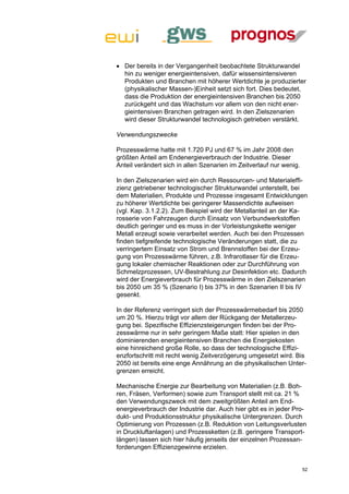  Der bereits in der Vergangenheit beobachtete Strukturwandel
  hin zu weniger energieintensiven, dafür wissensintensiveren
  Produkten und Branchen mit höherer Wertdichte je produzierter
  (physikalischer Massen-)Einheit setzt sich fort. Dies bedeutet,
  dass die Produktion der energieintensiven Branchen bis 2050
  zurückgeht und das Wachstum vor allem von den nicht ener-
  gieintensiven Branchen getragen wird. In den Zielszenarien
  wird dieser Strukturwandel technologisch getrieben verstärkt.

Verwendungszwecke

Prozesswärme hatte mit 1.720 PJ und 67 % im Jahr 2008 den
größten Anteil am Endenergieverbrauch der Industrie. Dieser
Anteil verändert sich in allen Szenarien im Zeitverlauf nur wenig.

In den Zielszenarien wird ein durch Ressourcen- und Materialeffi-
zienz getriebener technologischer Strukturwandel unterstellt, bei
dem Materialien, Produkte und Prozesse insgesamt Entwicklungen
zu höherer Wertdichte bei geringerer Massendichte aufweisen
(vgl. Kap. 3.1.2.2). Zum Beispiel wird der Metallanteil an der Ka-
rosserie von Fahrzeugen durch Einsatz von Verbundwerkstoffen
deutlich geringer und es muss in der Vorleistungskette weniger
Metall erzeugt sowie verarbeitet werden. Auch bei den Prozessen
finden tiefgreifende technologische Veränderungen statt, die zu
verringertem Einsatz von Strom und Brennstoffen bei der Erzeu-
gung von Prozesswärme führen, z.B. Infrarotlaser für die Erzeu-
gung lokaler chemischer Reaktionen oder zur Durchführung von
Schmelzprozessen, UV-Bestrahlung zur Desinfektion etc. Dadurch
wird der Energieverbrauch für Prozesswärme in den Zielszenarien
bis 2050 um 35 % (Szenario I) bis 37% in den Szenarien II bis IV
gesenkt.

In der Referenz verringert sich der Prozesswärmebedarf bis 2050
um 20 %. Hierzu trägt vor allem der Rückgang der Metallerzeu-
gung bei. Spezifische Effizienzsteigerungen finden bei der Pro-
zesswärme nur in sehr geringem Maße statt: Hier spielen in den
dominierenden energieintensiven Branchen die Energiekosten
eine hinreichend große Rolle, so dass der technologische Effizi-
enzfortschritt mit recht wenig Zeitverzögerung umgesetzt wird. Bis
2050 ist bereits eine enge Annährung an die physikalischen Unter-
grenzen erreicht.

Mechanische Energie zur Bearbeitung von Materialien (z.B. Boh-
ren, Fräsen, Verformen) sowie zum Transport stellt mit ca. 21 %
den Verwendungszweck mit dem zweitgrößten Anteil am End-
energieverbrauch der Industrie dar. Auch hier gibt es in jeder Pro-
dukt- und Produktionsstruktur physikalische Untergrenzen. Durch
Optimierung von Prozessen (z.B. Reduktion von Leitungsverlusten
in Druckluftanlagen) und Prozessketten (z.B. geringere Transport-
längen) lassen sich hier häufig jenseits der einzelnen Prozessan-
forderungen Effizienzgewinne erzielen.


                                                                     52
 