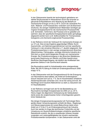 In den Zielszenarien bewirkt der technologisch getriebene ver-
stärkte Strukturwandel im Wesentlichen durch drei einander er-
gänzende Einflussfaktoren eine Absenkung des Bedarfs an
mechanischer Energie um bis zu 40 %: Durch die veränderte Pro-
dukt-, Material- und Prozessstruktur verändern sich die Branchen-
strukturen; die weniger metallintensiven Materialien benötigen ge-
ringeren Energieaufwand für die mechanischen Prozessschritte
(z.B. Schneiden, Verformen); die Prozesse sind so gestaltet und
optimiert, dass der spezifische Energieaufwand weiter geringfügig
abgesenkt werden kann (z.B. Sollbruchstellen für Trennprozesse,
biologische und chemische ergänzende Prozessschritte).

In der Referenz nimmt der Verbrauch für mechanische Energie um
ca. 8 % ab. Dies ist das Ergebnis gegenläufiger Effekte: Durch
Querschnitts- und Optimierungsmaßnahmen wird der spezifische
Verbrauch in den einzelnen Branchen z.T. deutlich abgesenkt. Das
Produktionswachstum in den weniger energieintensiven Branchen
(Maschinenbau, Fahrzeugbau, sonstige chemische Industrie etc.)
führt dort zu einem leicht steigenden Einsatz von mechanischer
Energie. Der Produktionsrückgang in den Branchen Metallerzeu-
gung sowie Gewinnung von Steinen und Erden bewirkt einen
deutlichen Nachfragerückgang, der letztlich den Kraftbedarf des
gesamten Sektors in der Summe leicht absenkt.

Die Raumwärme spielt im Industriesektor eine untergeordnete
Rolle. Mit 245 PJ betrug ihr Anteil am Endenergieverbrauch 2008
knapp 10 %.

In den Zielszenarien wird der Energieverbrauch für die Erzeugung
von Raumwärme etwa halbiert, der Anteil am Endenergiever-
brauch reduziert sich auf ca. 7 %. Da im Industriesektor erhebliche
Abwärmepotenziale vorhanden sind, ist es hier wenig sinnvoll, die
Nachfrage durch bauliche Maßnahmen so stark zu reduzieren wie
im Haushaltssektor.

In der Referenz verringert sich der für die Bereitstellung von
Raumwärme benötigte Energieeinsatz bis 2050 um ca. 25 %.
Hierzu tragen die allgemeine Verbesserung der Gebäudestan-
dards sowie die vergleichsweise hohen Umschlagsraten gewerb-
licher Gebäude bei.

Die übrigen Energieverwendungszwecke IuK-Technologie/ Büro-
geräte (dieser Verwendungszweck schließt die Mess-, Regelungs-
und Steuerungsprozesse ein) sowie Beleuchtung haben einen
Anteil von 2 % bis 3 % am Endenergieverbrauch der Industrie.
Auch hier werden im Zuge des technischen Fortschritts und der
Umsetzung von Querschnittstechnologien erhebliche spezifische
Reduktionen erreicht, die die zu erwartenden höheren Ausstat-
tungsraten und Leistungsfähigkeiten bei ohnehin wachsenden
Produktionswerten kompensieren. In den Zielszenarien sinkt der



                                                                 53
 