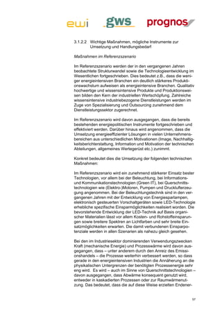 3.1.2.2 Wichtige Maßnahmen, mögliche Instrumente zur
        Umsetzung und Handlungsbedarf

Maßnahmen im Referenzszenario

Im Referenzszenario werden der in den vergangenen Jahren
beobachtete Strukturwandel sowie die Technologieentwicklung im
Wesentlichen fortgeschrieben. Dies bedeutet z.B., dass die weni-
ger energieintensiven Branchen ein deutlich stärkeres Produkti-
onswachstum aufweisen als energieintensive Branchen. Qualitativ
hochwertige und wissensintensive Produkte und Produktionswei-
sen bilden den Kern der industriellen Wertschöpfung. Zahlreiche
wissensintensive industriebezogene Dienstleistungen werden im
Zuge von Spezialisierung und Outsourcing zunehmend dem
Dienstleistungssektor zugerechnet.

Im Referenzszenario wird davon ausgegangen, dass die bereits
bestehenden energiepolitischen Instrumente fortgeschrieben und
effektiviert werden. Darüber hinaus wird angenommen, dass die
Umsetzung energieeffizienter Lösungen in vielen Unternehmens-
bereichen aus unterschiedlichen Motivationen (Image, Nachhaltig-
keitsberichterstattung, Information und Motivation der technischen
Abteilungen, allgemeines Wertegerüst etc.) zunimmt.

Konkret bedeutet dies die Umsetzung der folgenden technischen
Maßnahmen:

Im Referenzszenario wird ein zunehmend stärkerer Einsatz bester
Technologien, vor allem bei der Beleuchtung, bei Informations-
und Kommunikationstechnologien (Green IT), bei Querschnitts-
technologien wie (Elektro-)Motoren, Pumpen und Drucklufterzeu-
gung angenommen. Bei der Beleuchtungstechnik sind in den ver-
gangenen Jahren mit der Entwicklung von Energiesparlampen,
elektronisch gesteuerten Vorschaltgeräten sowie LED-Technologie
erhebliche spezifische Einsparmöglichkeiten realisiert worden. Die
bevorstehende Entwicklung der LED-Technik auf Basis organi-
scher Materialien lässt vor allem Kosten- und Rohstoffeinsparun-
gen sowie breitere Spektren an Lichtfarben und sehr breite Ein-
satzmöglichkeiten erwarten. Die damit verbundenen Einsparpo-
tenziale werden in allen Szenarien als nahezu gleich gesehen.

Bei den im Industriesektor dominierenden Verwendungszwecken
Kraft (mechanische Energie) und Prozesswärme wird davon aus-
gegangen, dass – unter anderem durch den Anreiz des Emissi-
onshandels – die Prozesse weiterhin verbessert werden, so dass
gerade in den energieintensiven Industrien die Annäherung an die
physikalischen Untergrenzen der benötigten Prozessenergie sehr
eng wird. Es wird – auch im Sinne von Querschnittstechnologien –
davon ausgegangen, dass Abwärme konsequent genutzt wird,
entweder in kaskadierten Prozessen oder zur Raumwärmenut-
zung. Das bedeutet, dass die auf diese Weise erzielten Endener-


                                                                57
 
