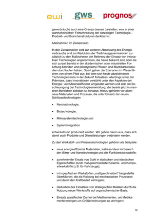 gieverbräuche auch eine Grenze dessen darstellen, was in einer
wahrscheinlichen Fortschreibung der derzeitigen Technologie-,
Produkt- und Branchenstrukturen denkbar ist .

Maßnahmen im Zielszenario

In den Zielszenarien wird zur weiteren Absenkung des Energie-
verbrauchs und zur Reduktion der Treibhausgasemissionen zu-
sätzlich zu den Maßnahmen der Referenz der Einsatz von innova-
tiven Technologien angenommen, die heute bekannt sind oder die
sich zurzeit bereits in der akademischen oder industriellen For-
schung befinden und prototypische Phasen und Machbarkeitsstu-
dien durchlaufen haben. Damit gehen die Szenarien im Wesentli-
chen von einem Pfad aus, bei dem sich heute abzeichnende
Technologietrends in der Zukunft fortsetzen, allerdings unter der
Prämisse, dass Innovationen verstärkt unter den Aspekten der
Energie- und Materialeffizienz umgesetzt werden und sich die Be-
schleunigung der Technologieentwicklung, die bereits jetzt in man-
chen Bereichen sichtbar ist, fortsetzt. Hierzu gehören vor allem
neue Materialien und Prozesse, die unter Einsatz der neuen
Schlüsseltechnologien

   Nanotechnologie,

   Biotechnologie,

   Mikrosystemtechnologie und

   Systemintegration

entwickelt und produziert werden. Wir gehen davon aus, dass sich
damit auch Produkte und Dienstleistungen verändern werden.

Zu den Werkstoff- und Prozesstechnologien gehören als Beispiele:

   neue energieeffiziente Materialien, insbesondere im Bereich
    der Mikro- und Nanotechnologie und der Funktionskunststoffe;

   zunehmender Ersatz von Stahl in statischen und elastischen
    Eigenschaften durch maßgeschneiderte Keramik- und Kompo-
    sitwerkstoffe (z.B. für Fahrzeuge);

   mit spezifischen Werkstoffen „maßgeschneidert“ hergestellte
    Oberflächen, die die Reibung bei mechanischen Prozessen
    und damit den Kraftbedarf verringern;

   Reduktion des Einsatzes von strategischen Metallen durch die
    Nutzung neuer Werkstoffe auf organochemischer Basis;

   Einsatz spezifischer Carrier bei Medikamenten, um Medika-
    mentenmengen um Größenordnungen zu verringern;


                                                                  58
 