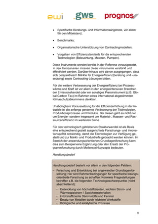    Spezifische Beratungs- und Informationsangebote, vor allem
    für den Mittelstand;

   Benchmarks;

   Organisatorische Unterstützung von Contractingmodellen;

   Vorgaben von Effizienzstandards für die entsprechenden
    Technologien (Beleuchtung, Motoren, Pumpen).

Diese Instrumente werden bereits in der Referenz vorausgesetzt.
In den Zielszenarien müssen diese Instrumente verstärkt und
effektiviert werden. Darüber hinaus wird davon ausgegangen, dass
sich perspektivisch Märkte für Energieeffizienz(beratung und -um-
setzung) sowie Contracting-Lösungen bilden.

Für die weitere Verbesserung der Energieeffizienz bei Prozess-
wärme und Kraft ist vor allem in den energieintensiven Branchen
der Emissionshandel oder ein sonstiges Preisinstrument (z.B. Glo-
bal Carbon Tax) im Rahmen eines international abgestimmten
Klimaschutzabkommens denkbar.

Unabdingbare Voraussetzung für die Effizienzerhöhung in der In-
dustrie ist die anfangs genannte Veränderung der Technologien,
Produktionsprozesse und Produkte. Bei diesen geht es nicht nur
um Energie- sondern insgesamt um Material-, Massen- und Res-
sourceneffizienz im weitesten Sinne

Für den technologisch getriebenen Strukturwandel ist als Basis
eine entsprechend gezielt ausgerichtete Forschungs- und Innova-
tionspolitik notwendig, damit die Technologien zur Verfügung ge-
stellt und zur Markt- und Produktreife gebracht werden können. Im
Bereich der anwendungsorientierten Grundlagenforschung kann
dies zum Beispiel eine Ergänzung oder den Ersatz der Pro-
grammforschung durch Meilensteinkonzepte bedeuten.

Handlungsbedarf


Handlungsbedarf besteht vor allem in den folgenden Feldern:
– Forschung und Entwicklung bei angewandter Grundlagenfor-
  schung; hier sind Rahmenbedingungen für spezifische lösungs-
  orientierte Forschung zu schaffen. Konkrete Fragestellungen
  betreffen z.B. die folgenden Technologieschwerpunkte (nicht
  abschließend):
    • Entwicklung von höchsteffizienten, leichten Strom- und
      Wärmespeichern / Speichermaterialien
    • Höchsteffiziente Dämmstoffe und Fenster
    • Ersatz von Metallen durch leichtere Werkstoffe
    • Biologische und katalytische Prozesse


                                                                  60
 