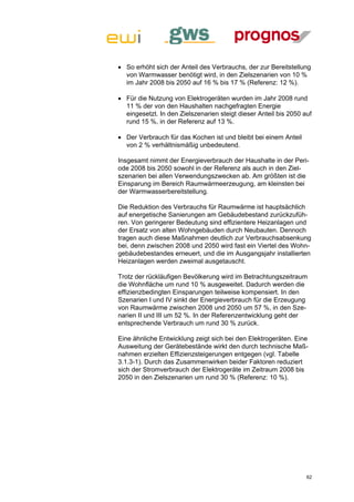  So erhöht sich der Anteil des Verbrauchs, der zur Bereitstellung
  von Warmwasser benötigt wird, in den Zielszenarien von 10 %
  im Jahr 2008 bis 2050 auf 16 % bis 17 % (Referenz: 12 %).

 Für die Nutzung von Elektrogeräten wurden im Jahr 2008 rund
  11 % der von den Haushalten nachgefragten Energie
  eingesetzt. In den Zielszenarien steigt dieser Anteil bis 2050 auf
  rund 15 %, in der Referenz auf 13 %.

 Der Verbrauch für das Kochen ist und bleibt bei einem Anteil
  von 2 % verhältnismäßig unbedeutend.

Insgesamt nimmt der Energieverbrauch der Haushalte in der Peri-
ode 2008 bis 2050 sowohl in der Referenz als auch in den Ziel-
szenarien bei allen Verwendungszwecken ab. Am größten ist die
Einsparung im Bereich Raumwärmeerzeugung, am kleinsten bei
der Warmwasserbereitstellung.

Die Reduktion des Verbrauchs für Raumwärme ist hauptsächlich
auf energetische Sanierungen am Gebäudebestand zurückzufüh-
ren. Von geringerer Bedeutung sind effizientere Heizanlagen und
der Ersatz von alten Wohngebäuden durch Neubauten. Dennoch
tragen auch diese Maßnahmen deutlich zur Verbrauchsabsenkung
bei, denn zwischen 2008 und 2050 wird fast ein Viertel des Wohn-
gebäudebestandes erneuert, und die im Ausgangsjahr installierten
Heizanlagen werden zweimal ausgetauscht.

Trotz der rückläufigen Bevölkerung wird im Betrachtungszeitraum
die Wohnfläche um rund 10 % ausgeweitet. Dadurch werden die
effizienzbedingten Einsparungen teilweise kompensiert. In den
Szenarien I und IV sinkt der Energieverbrauch für die Erzeugung
von Raumwärme zwischen 2008 und 2050 um 57 %, in den Sze-
narien II und III um 52 %. In der Referenzentwicklung geht der
entsprechende Verbrauch um rund 30 % zurück.

Eine ähnliche Entwicklung zeigt sich bei den Elektrogeräten. Eine
Ausweitung der Gerätebestände wirkt den durch technische Maß-
nahmen erzielten Effizienzsteigerungen entgegen (vgl. Tabelle
3.1.3-1). Durch das Zusammenwirken beider Faktoren reduziert
sich der Stromverbrauch der Elektrogeräte im Zeitraum 2008 bis
2050 in den Zielszenarien um rund 30 % (Referenz: 10 %).




                                                                  62
 