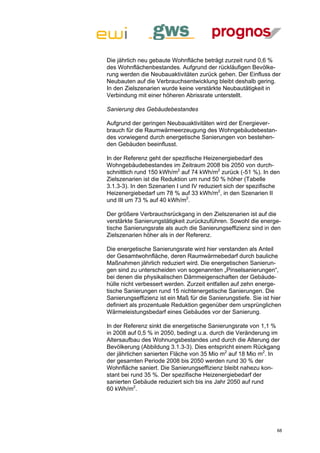 Die jährlich neu gebaute Wohnfläche beträgt zurzeit rund 0,6 %
des Wohnflächenbestandes. Aufgrund der rückläufigen Bevölke-
rung werden die Neubauaktivitäten zurück gehen. Der Einfluss der
Neubauten auf die Verbrauchsentwicklung bleibt deshalb gering.
In den Zielszenarien wurde keine verstärkte Neubautätigkeit in
Verbindung mit einer höheren Abrissrate unterstellt.

Sanierung des Gebäudebestandes

Aufgrund der geringen Neubauaktivitäten wird der Energiever-
brauch für die Raumwärmeerzeugung des Wohngebäudebestan-
des vorwiegend durch energetische Sanierungen von bestehen-
den Gebäuden beeinflusst.

In der Referenz geht der spezifische Heizenergiebedarf des
Wohngebäudebestandes im Zeitraum 2008 bis 2050 von durch-
schnittlich rund 150 kWh/m2 auf 74 kWh/m2 zurück (-51 %). In den
Zielszenarien ist die Reduktion um rund 50 % höher (Tabelle
3.1.3-3). In den Szenarien I und IV reduziert sich der spezifische
Heizenergiebedarf um 78 % auf 33 kWh/m2, in den Szenarien II
und III um 73 % auf 40 kWh/m2.

Der größere Verbrauchsrückgang in den Zielszenarien ist auf die
verstärkte Sanierungstätigkeit zurückzuführen. Sowohl die energe-
tische Sanierungsrate als auch die Sanierungseffizienz sind in den
Zielszenarien höher als in der Referenz.

Die energetische Sanierungsrate wird hier verstanden als Anteil
der Gesamtwohnfläche, deren Raumwärmebedarf durch bauliche
Maßnahmen jährlich reduziert wird. Die energetischen Sanierun-
gen sind zu unterscheiden von sogenannten „Pinselsanierungen“,
bei denen die physikalischen Dämmeigenschaften der Gebäude-
hülle nicht verbessert werden. Zurzeit entfallen auf zehn energe-
tische Sanierungen rund 15 nichtenergetische Sanierungen. Die
Sanierungseffizienz ist ein Maß für die Sanierungstiefe. Sie ist hier
definiert als prozentuale Reduktion gegenüber dem ursprünglichen
Wärmeleistungsbedarf eines Gebäudes vor der Sanierung.

In der Referenz sinkt die energetische Sanierungsrate von 1,1 %
in 2008 auf 0,5 % in 2050, bedingt u.a. durch die Veränderung im
Altersaufbau des Wohnungsbestandes und durch die Alterung der
Bevölkerung (Abbildung 3.1.3-3). Dies entspricht einem Rückgang
der jährlichen sanierten Fläche von 35 Mio m2 auf 18 Mio m2. In
der gesamten Periode 2008 bis 2050 werden rund 30 % der
Wohnfläche saniert. Die Sanierungseffizienz bleibt nahezu kon-
stant bei rund 35 %. Der spezifische Heizenergiebedarf der
sanierten Gebäude reduziert sich bis ins Jahr 2050 auf rund
60 kWh/m2.




                                                                   68
 