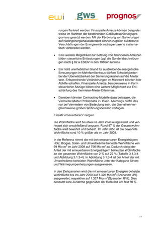 rungen flankiert werden. Finanzielle Anreize können beispiels-
    weise im Rahmen der bestehenden Gebäudesanierungspro-
    gramme gesetzt werden. Mit der Förderung von Sanierungen
    auf Niedrigenergiehausstandard können zugleich sukzessive
    Verschärfungen der Energieverbrauchsgrenzwerte systema-
    tisch vorbereitet werden.

   Eine weitere Möglichkeit zur Setzung von finanziellen Anreizen
    bilden steuerliche Entlastungen (vgl. die Sonderabschreibun-
    gen nach § 82 a EStDV in den 1980er Jahren).

   Ein nicht unerheblicher Grund für ausbleibende energetische
    Erneuerungen im Mehrfamilienhaus dürften Schwierigkeiten
    bei der Überwälzbarkeit der Sanierungskosten auf die Mieter
    sein. Entsprechende Veränderungen im Mietrecht könnten hier
    Abhilfe schaffen. Finanzielle Anreize, beispielsweise in Form
    steuerlicher Abzüge bilden eine weitere Möglichkeit zur Ent-
    schärfung des Vermieter-Mieter-Dilemmas.

   Daneben könnten Contracting-Modelle dazu beitragen, die
    Vermieter-Mieter Problematik zu lösen. Allerdings dürfte das
    nur bei Vermietern von Bedeutung sein, die über einen ver-
    gleichsweise großen Wohnungsbestand verfügen.

Einsatz erneuerbarer Energien

Die Wohnfläche wird bis etwa ins Jahr 2040 ausgeweitet und ver-
ringert sich anschließend langsam. Rund 97 % der Gesamtwohn-
fläche wird bewohnt und beheizt. Im Jahr 2050 ist die bewohnte
Wohnfläche rund 10 % größer als im Jahr 2008.

In der Referenz nimmt die mit den erneuerbaren Energieträgern
Holz, Biogas, Solar- und Umweltwärme beheizte Wohnfläche von
69 Mio m2 im Jahr 2008 auf 796 Mio m2 zu. Dadurch steigt der
Anteil der mit erneuerbaren Energieträgern beheizten Wohnfläche
an der gesamten Wohnfläche von 2 % auf 22 % (Tabelle 3.1.3-4
und Abbildung 3.1.3-4). In Abbildung 3.1.3-4 ist der Anteil der mit
Umweltwärme beheizten Wohnfläche unter der Kategorie Strom-
und Wärmepumpenheizungen ausgewiesen.

In den Zielszenarien wird die mit erneuerbaren Energien beheizte
Wohnfläche bis ins Jahr 2050 auf 1.326 Mio m2 (Szenarien I/IV)
ausgeweitet, respektive auf 1.337 Mio m2(Szenarien II/III). Dies
bedeutet eine Zunahme gegenüber der Referenz um fast 70 %.




                                                                   71
 