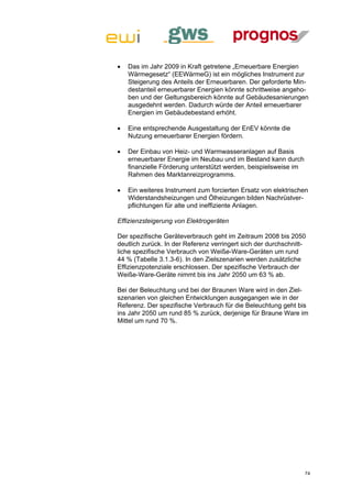    Das im Jahr 2009 in Kraft getretene „Erneuerbare Energien
    Wärmegesetz“ (EEWärmeG) ist ein mögliches Instrument zur
    Steigerung des Anteils der Erneuerbaren. Der geforderte Min-
    destanteil erneuerbarer Energien könnte schrittweise angeho-
    ben und der Geltungsbereich könnte auf Gebäudesanierungen
    ausgedehnt werden. Dadurch würde der Anteil erneuerbarer
    Energien im Gebäudebestand erhöht.

   Eine entsprechende Ausgestaltung der EnEV könnte die
    Nutzung erneuerbarer Energien fördern.

   Der Einbau von Heiz- und Warmwasseranlagen auf Basis
    erneuerbarer Energie im Neubau und im Bestand kann durch
    finanzielle Förderung unterstützt werden, beispielsweise im
    Rahmen des Marktanreizprogramms.

   Ein weiteres Instrument zum forcierten Ersatz von elektrischen
    Widerstandsheizungen und Ölheizungen bilden Nachrüstver-
    pflichtungen für alte und ineffiziente Anlagen.

Effizienzsteigerung von Elektrogeräten

Der spezifische Geräteverbrauch geht im Zeitraum 2008 bis 2050
deutlich zurück. In der Referenz verringert sich der durchschnitt-
liche spezifische Verbrauch von Weiße-Ware-Geräten um rund
44 % (Tabelle 3.1.3-6). In den Zielszenarien werden zusätzliche
Effizienzpotenziale erschlossen. Der spezifische Verbrauch der
Weiße-Ware-Geräte nimmt bis ins Jahr 2050 um 63 % ab.

Bei der Beleuchtung und bei der Braunen Ware wird in den Ziel-
szenarien von gleichen Entwicklungen ausgegangen wie in der
Referenz. Der spezifische Verbrauch für die Beleuchtung geht bis
ins Jahr 2050 um rund 85 % zurück, derjenige für Braune Ware im
Mittel um rund 70 %.




                                                                  74
 
