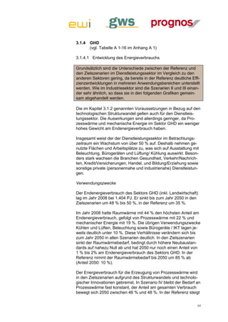 3.1.4   GHD
        (vgl. Tabelle A 1-16 im Anhang A 1)

3.1.4.1 Entwicklung des Energieverbrauchs

Grundsätzlich sind die Unterschiede zwischen der Referenz und
den Zielszenarien im Dienstleistungssektor im Vergleich zu den
anderen Sektoren gering, da bereits in der Referenz deutliche Effi-
zienzentwicklungen in mehreren Anwendungsbereichen unterstellt
werden. Wie im Industriesektor sind die Szenarien II und III einan-
der sehr ähnlich, so dass sie in den folgenden Grafiken gemein-
sam abgehandelt werden.

Die im Kapitel 3.1.2 genannten Voraussetzungen in Bezug auf den
technologischen Strukturwandel gelten auch für den Dienstleis-
tungssektor. Die Auswirkungen sind allerdings geringer, da Pro-
zesswärme und mechanische Energie im Sektor GHD ein weniger
hohes Gewicht am Endenergieverbrauch haben.

Insgesamt weist der der Dienstleistungssektor im Betrachtungs-
zeitraum ein Wachstum von über 50 % auf. Deshalb nehmen ge-
nutzte Flächen und Arbeitsplätze zu, was sich auf Ausstattung mit
Beleuchtung, Bürogeräten und Lüftung/ Kühlung auswirkt. Beson-
ders stark wachsen die Branchen Gesundheit, Verkehr/Nachrich-
ten, Kredit/Versicherungen, Handel, und Bildung/Erziehung sowie
sonstige private (personennahe und industrienahe) Dienstleistun-
gen.

Verwendungszwecke

Der Endenergieverbrauch des Sektors GHD (inkl. Landwirtschaft)
lag im Jahr 2008 bei 1.404 PJ. Er sinkt bis zum Jahr 2050 in den
Zielszenarien um 48 % bis 50 %, in der Referenz um 35 %.

Im Jahr 2008 hatte Raumwärme mit 44 % den höchsten Anteil am
Endenergieverbrauch, gefolgt von Prozesswärme mit 22 % und
mechanischer Energie mit 19 %. Die übrigen Verwendungszwecke
Kühlen und Lüften, Beleuchtung sowie Bürogeräte / IKT lagen je-
weils deutlich unter 10 %. Diese Verhältnisse verändern sich bis
zum Jahr 2050 in allen Szenarien deutlich. In den Zielszenarien
sinkt der Raumwärmebedarf, bedingt durch höhere Neubaustan-
dards auf nahezu Null ab und hat 2050 nur noch einen Anteil von
1 % bis 2% am Endenergieverbrauch des Sektors GHD. In der
Referenz nimmt der Raumwärmebedarf bis 2050 um 85 % ab
(Anteil 2050: 10 %).

Der Energieverbrauch für die Erzeugung von Prozesswärme wird
in den Zielszenarien aufgrund des Strukturwandels und technolo-
gischer Innovationen gebremst. In Szenario IV bleibt der Bedarf an
Prozesswärme fast konstant, der Anteil am gesamten Verbrauch
bewegt sich 2050 zwischen 46 % und 48 %. In der Referenz steigt


                                                                 77
 