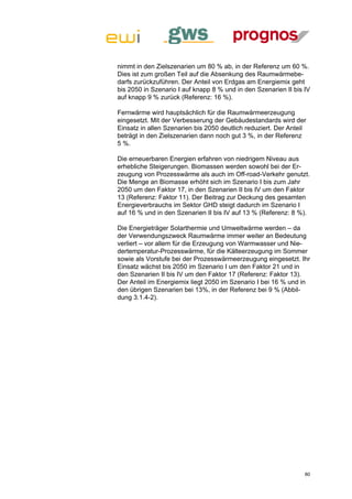 nimmt in den Zielszenarien um 80 % ab, in der Referenz um 60 %.
Dies ist zum großen Teil auf die Absenkung des Raumwärmebe-
darfs zurückzuführen. Der Anteil von Erdgas am Energiemix geht
bis 2050 in Szenario I auf knapp 8 % und in den Szenarien II bis IV
auf knapp 9 % zurück (Referenz: 16 %).

Fernwärme wird hauptsächlich für die Raumwärmeerzeugung
eingesetzt. Mit der Verbesserung der Gebäudestandards wird der
Einsatz in allen Szenarien bis 2050 deutlich reduziert. Der Anteil
beträgt in den Zielszenarien dann noch gut 3 %, in der Referenz
5 %.

Die erneuerbaren Energien erfahren von niedrigem Niveau aus
erhebliche Steigerungen. Biomassen werden sowohl bei der Er-
zeugung von Prozesswärme als auch im Off-road-Verkehr genutzt.
Die Menge an Biomasse erhöht sich im Szenario I bis zum Jahr
2050 um den Faktor 17, in den Szenarien II bis IV um den Faktor
13 (Referenz: Faktor 11). Der Beitrag zur Deckung des gesamten
Energieverbrauchs im Sektor GHD steigt dadurch im Szenario I
auf 16 % und in den Szenarien II bis IV auf 13 % (Referenz: 8 %).

Die Energieträger Solarthermie und Umweltwärme werden – da
der Verwendungszweck Raumwärme immer weiter an Bedeutung
verliert – vor allem für die Erzeugung von Warmwasser und Nie-
dertemperatur-Prozesswärme, für die Kälteerzeugung im Sommer
sowie als Vorstufe bei der Prozesswärmeerzeugung eingesetzt. Ihr
Einsatz wächst bis 2050 im Szenario I um den Faktor 21 und in
den Szenarien II bis IV um den Faktor 17 (Referenz: Faktor 13).
Der Anteil im Energiemix liegt 2050 im Szenario I bei 16 % und in
den übrigen Szenarien bei 13%, in der Referenz bei 9 % (Abbil-
dung 3.1.4-2).




                                                                 80
 