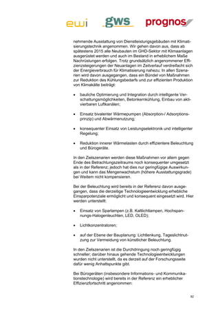 nehmende Ausstattung von Dienstleistungsgebäuden mit Klimati-
sierungstechnik angenommen. Wir gehen davon aus, dass ab
spätestens 2015 alle Neubauten im GHD-Sektor mit Klimaanlagen
ausgerüstet werden und auch im Bestand in erheblichem Maße
Nachrüstungen erfolgen. Trotz grundsätzlich angenommener Effi-
zienzsteigerungen der Neuanlagen im Zeitverlauf verdreifacht sich
der Energieverbrauch für Klimatisierung nahezu. In allen Szena-
rien wird davon ausgegangen, dass ein Bündel von Maßnahmen
zur Reduktion des Kühlungsbedarfs und zur effizienten Produktion
von Klimakälte beiträgt:

   bauliche Optimierung und Integration durch intelligente Ver-
    schattungsmöglichkeiten, Betonkernkühlung, Einbau von akti-
    vierbaren Luftkanälen;

   Einsatz bivalenter Wärmepumpen (Absorption-/ Adsorptions-
    prinzip) und Abwärmenutzung;

   konsequenter Einsatz von Leistungselektronik und intelligenter
    Regelung;

   Reduktion innerer Wärmelasten durch effizientere Beleuchtung
    und Bürogeräte.

In den Zielszenarien werden diese Maßnahmen vor allem gegen
Ende des Betrachtungszeitraums noch konsequenter umgesetzt
als in der Referenz; jedoch hat dies nur geringfügige Auswirkun-
gen und kann das Mengenwachstum (höhere Ausstattungsgrade)
bei Weitem nicht kompensieren.

Bei der Beleuchtung wird bereits in der Referenz davon ausge-
gangen, dass die derzeitige Technologieentwicklung erhebliche
Einsparpotenziale ermöglicht und konsequent eingesetzt wird. Hier
werden unterstellt:

   Einsatz von Sparlampen (z.B. Kaltlichtlampen, Hochspan-
    nungs-Halogenleuchten, LED, OLED);

   Lichtkonzentratoren;

   auf der Ebene der Bauplanung: Lichtlenkung, Tageslichtnut-
    zung zur Vermeidung von künstlicher Beleuchtung.

In den Zielszenarien ist die Durchdringung noch geringfügig
schneller; darüber hinaus gehende Technologieentwicklungen
wurden nicht unterstellt, da es derzeit auf der Forschungsseite
dafür wenig Anhaltspunkte gibt.

Bei Bürogeräten (insbesondere Informations- und Kommunika-
tionstechnologie) wird bereits in der Referenz ein erheblicher
Effizienzfortschritt angenommen:


                                                                  82
 