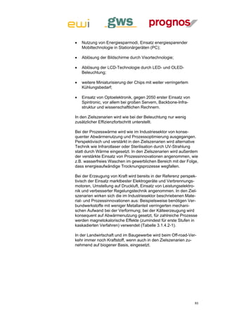    Nutzung von Energiesparmodi, Einsatz energiesparender
    Mobiltechnologie in Stationärgeräten (PC);

   Ablösung der Bildschirme durch Visortechnologie;

   Ablösung der LCD-Technologie durch LED- und OLED-
    Beleuchtung;

   weitere Miniaturisierung der Chips mit weiter verringertem
    Kühlungsbedarf;

   Einsatz von Optoelektronik, gegen 2050 erster Einsatz von
    Spintronic, vor allem bei großen Servern, Backbone-Infra-
    struktur und wissenschaftlichen Rechnern.

In den Zielszenarien wird wie bei der Beleuchtung nur wenig
zusätzlicher Effizienzfortschritt unterstellt.

Bei der Prozesswärme wird wie im Industriesektor von konse-
quenter Abwärmenutzung und Prozessoptimierung ausgegangen.
Perspektivisch und verstärkt in den Zielszenarien wird alternative
Technik wie Infrarotlaser oder Sterilisation durch UV-Strahlung
statt durch Wärme eingesetzt. In den Zielszenarien wird außerdem
der verstärkte Einsatz von Prozessinnovationen angenommen, wie
z.B. wasserfreies Waschen im gewerblichen Bereich mit der Folge,
dass energieaufwändige Trocknungsprozesse wegfallen.

Bei der Erzeugung von Kraft wird bereits in der Referenz perspek-
tivisch der Einsatz marktbester Elektrogeräte und Verbrennungs-
motoren, Umstellung auf Druckluft, Einsatz von Leistungselektro-
nik und verbesserter Regelungstechnik angenommen. In den Ziel-
szenarien wirken sich die im Industriesektor beschriebenen Mate-
rial- und Prozessinnovationen aus: Beispielsweise benötigen Ver-
bundwerkstoffe mit weniger Metallanteil verringerten mechani-
schen Aufwand bei der Verformung; bei der Kälteerzeugung wird
konsequent auf Abwärmenutzung gesetzt, für zahlreiche Prozesse
werden magnetokalorische Effekte (zumindest für erste Stufen in
kaskadierten Verfahren) verwendet (Tabelle 3.1.4.2-1).

In der Landwirtschaft und im Baugewerbe wird beim Off-road-Ver-
kehr immer noch Kraftstoff, wenn auch in den Zielszenarien zu-
nehmend auf biogener Basis, eingesetzt.




                                                                 83
 