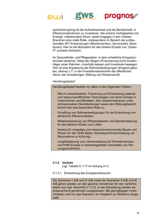 sprechend gering ist die Aufmerksamkeit und die Bereitschaft, in
Effizienzmaßnahmen zu investieren. Die sichere Verfügbarkeit von
Energie, insbesondere Strom, spielt hingegen in den meisten
Branchen eine vitale Rolle, insbesondere im Bereich der profes-
sionellen IKT-Anwendungen (Rechenzentren, Serverparks, Back-
bones). Hier ist die Motivation für den breiten Einsatz von „Green
IT“ zumeist intrinsisch.

Im Gesundheits- und Pflegesektor, in dem erhebliche Einsparpo-
tenziale bestehen, bildet die (Gegen-)Finanzierung durch Kosten-
träger einen Rahmen, innerhalb dessen sich Investoren bewegen.
Hier ist eine Anpassung der Rahmenbedingungen dringend gebo-
ten, ebenso z.T. in den Investitionsbereichen der öffentlichen
Hand, wie Verwaltungen, Bildung und Wissenschaft.

Handlungsbedarf
Handlungsbedarf besteht vor allem in den folgenden Feldern:

-   Wie im Industriesektor: Forschung und Entwicklung material-
    und ressourceneffizienter Technologien und deren Einsatz in
    Unternehmen und Betrieben. Den wissensintensiven unter-
    nehmensnahen Dienstleistungen sowie dem Bildungsbereich
    kommt hier eine besondere Rolle zu.
-   Schaffung von Rahmenbedingungen für die Entwicklung von
    attraktiven Effizienzmärkten.
-   Weiterentwicklung von Effizienzklassen und Standardsetzung
    für den Bereich Kühlen und Lüften.
-   Anreize für integrales und ressourcenschonendes Bauen und
    Planen für den GHD-Sektor (Schwerpunktverschiebung von
    Raumwärme zu Kühlung).
-   Langfristplanung und -rahmensetzung für Fernwärmenetze
    und KWK-Einsatz in Gewerbegebieten (Herstellen von Pla-
    nungssicherheit!).



3.1.5   Verkehr
        (vgl. Tabelle A 1-17 im Anhang A 1)

3.1.5.1 Entwicklung des Energieverbrauchs

Die Szenarien I A/B und IV A/B sowie die Szenarien II A/B und III
A/B gehen jeweils von den gleichen Annahmen für den Verkehrs-
sektor aus (vgl. Abschnitt 3.1.5.2). In der Darstellung werden sie
entsprechend gemeinsam ausgewiesen. Bei geringfügigen Unter-
schieden wird nur das Szenario I im Vergleich zur Referenz darge-
stellt.




                                                                  85
 