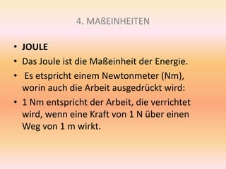 4. MAßEINHEITEN
• JOULE
• Das Joule ist die Maßeinheit der Energie.
• Es etspricht einem Newtonmeter (Nm),
worin auch die Arbeit ausgedrückt wird:
• 1 Nm entspricht der Arbeit, die verrichtet
wird, wenn eine Kraft von 1 N über einen
Weg von 1 m wirkt.
 