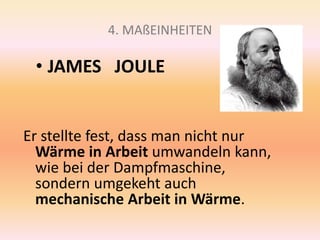4. MAßEINHEITEN
• JAMES JOULE
Er stellte fest, dass man nicht nur
Wärme in Arbeit umwandeln kann,
wie bei der Dampfmaschine,
sondern umgekeht auch
mechanische Arbeit in Wärme.
 