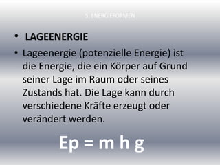 5. ENERGIEFORMEN
• LAGEENERGIE
• Lageenergie (potenzielle Energie) ist
die Energie, die ein Körper auf Grund
seiner Lage im Raum oder seines
Zustands hat. Die Lage kann durch
verschiedene Kräfte erzeugt oder
verändert werden.
Ep = m h g
 
