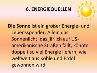 6. ENERGIEQUELLEN
Die Sonne ist ein großer Energie- und
Lebensspender: Allein das
Sonnenlicht, das järlich auf US-
amerikanische Straßen fällt, könnte
doppelt so viel Energie liefern, wie
weltweit aus Kohle und Erdöl
gewonnen wird.
 