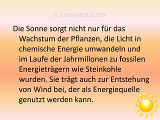 6. ENERGIEQUELLEN
Die Sonne sorgt nicht nur für das
Wachstum der Pflanzen, die Licht in
chemische Energie umwandeln und
im Laufe der Jahrmillonen zu fossilen
Energieträgern wie Steinkohle
wurden. Sie trägt auch zur Entstehung
von Wind bei, der als Energiequelle
genutzt werden kann.
 