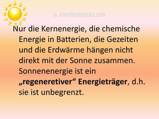 6. ENERGIEQUELLEN
Nur die Kernenergie, die chemische
Energie in Batterien, die Gezeiten
und die Erdwärme hängen nicht
direkt mit der Sonne zusammen.
Sonnenenergie ist ein
„regeneretiver“ Energieträger, d.h.
sie ist unbegrenzt.
 