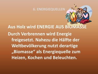 6. ENERGIEQUELLEN
Aus Holz wird ENERGIE AUS BIOMASSE
Durch Verbrennen wird Energie
freigesetzt. Nahezu die Hälfte der
Weltbevölkerung nutzt derartige
„Biomasse“ als Energiequelle zum
Heizen, Kochen und Beleuchten.
 
