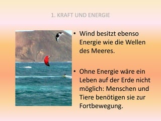 1. KRAFT UND ENERGIE
• Wind besitzt ebenso
Energie wie die Wellen
des Meeres.
• Ohne Energie wäre ein
Leben auf der Erde nicht
möglich: Menschen und
Tiere benötigen sie zur
Fortbewegung.
 