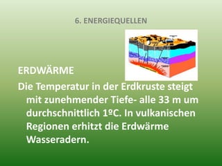 6. ENERGIEQUELLEN
ERDWÄRME
Die Temperatur in der Erdkruste steigt
mit zunehmender Tiefe- alle 33 m um
durchschnittlich 1ºC. In vulkanischen
Regionen erhitzt die Erdwärme
Wasseradern.
 