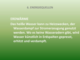 6. ENERGIEQUELLEN
ERDWÄRME
Das heiße Wasser kann zu Heizzwecken, der
Wasserdampf zur Stromerzeugung genutzt
werden. Wo es keine Wasseradern gibt, wird
Wasser künstlich in Erdspalten gepresst,
erhitzt und verdampft.
 