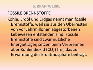 6. KRAFTWERKE
FOSSILE BRENNSTOFFE
Kohle, Erdöl und Erdgas nennt man fossile
Brennstoffe, weil sie aus den Überresten
von vor Jahrmillonen abgestorbenen
Lebewesen entstanden sind. Fossile
Brennstoffe sind zwar nützliche
Energieträger, setzen beim Verbrennen
aber Kohlendioxid (CO2) frei, das zur
Erwärmung der Erdatmosphäre beiträgt.
 