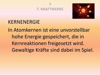 7
7. KRAFTWERKE
KERNENERGIE
In Atomkernen ist eine unvorstellbar
hohe Energie gespeichert, die in
Kernreaktionen freigesetzt wird.
Gewaltige Kräfte sind dabei im Spiel.
 