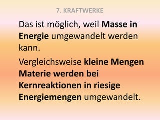7. KRAFTWERKE
Das ist möglich, weil Masse in
Energie umgewandelt werden
kann.
Vergleichsweise kleine Mengen
Materie werden bei
Kernreaktionen in riesige
Energiemengen umgewandelt.
 