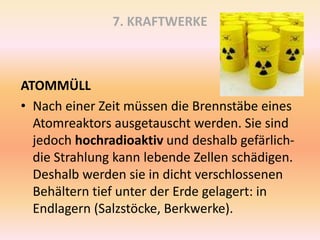 7. KRAFTWERKE
ATOMMÜLL
• Nach einer Zeit müssen die Brennstäbe eines
Atomreaktors ausgetauscht werden. Sie sind
jedoch hochradioaktiv und deshalb gefärlich-
die Strahlung kann lebende Zellen schädigen.
Deshalb werden sie in dicht verschlossenen
Behältern tief unter der Erde gelagert: in
Endlagern (Salzstöcke, Berkwerke).
 