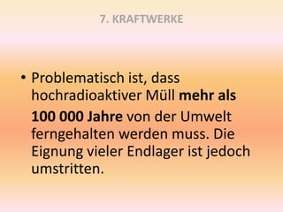 7. KRAFTWERKE
• Problematisch ist, dass
hochradioaktiver Müll mehr als
100 000 Jahre von der Umwelt
ferngehalten werden muss. Die
Eignung vieler Endlager ist jedoch
umstritten.
 