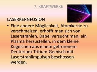 7. KRAFTWERKE
LASERKERNFUSION
• Eine andere Möglichkeit, Atomkerne zu
verschmelzen, erhofft man sich von
Laserstrahlen. Dabei versucht man, ein
Plasma herzustellen, in dem kleine
Kügelchen aus einem gefrorenem
Deuterium-Tritium-Gemisch mit
Laserstrahlimpulsen beschossen
werden.
 